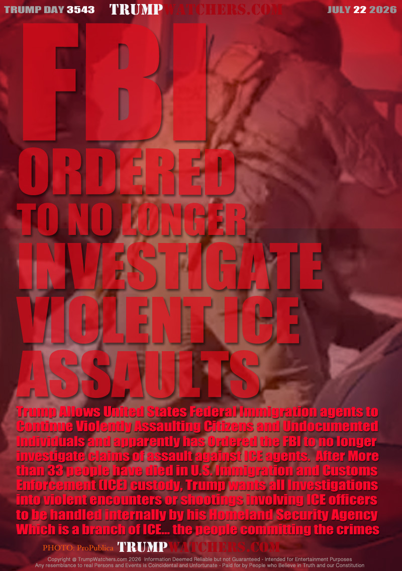 Trump Allows United States Federal Immigration agents to
Continue Violently Assaulting Citizens and Undocumented
Individuals and apparently has Ordered the FBI to no longer
investigate claims of assault against ICE agents.  After More
than 33 people have died in U.S. Immigration and Customs
Enforcement (ICE) custody, Trump wants all Investigations
into violent encounters or shootings involving ICE officers
to be handled internally by his Homeland Security Agency
Which is a branch of ICE... the people committing the crimes